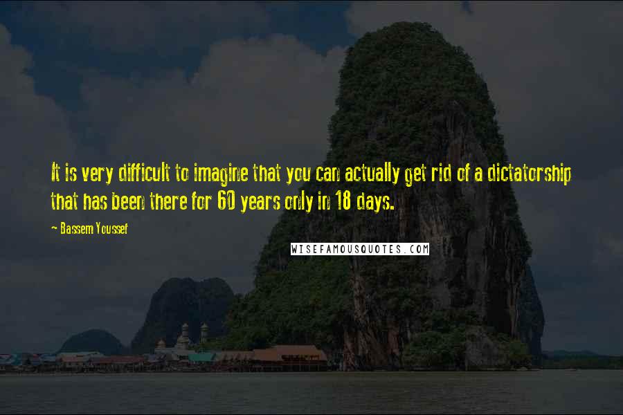 Bassem Youssef Quotes: It is very difficult to imagine that you can actually get rid of a dictatorship that has been there for 60 years only in 18 days.