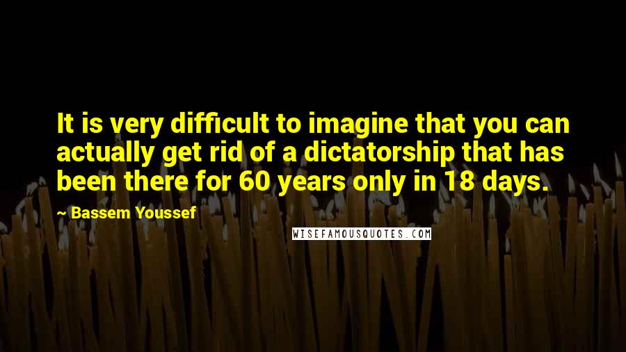 Bassem Youssef Quotes: It is very difficult to imagine that you can actually get rid of a dictatorship that has been there for 60 years only in 18 days.