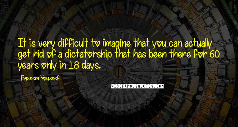 Bassem Youssef Quotes: It is very difficult to imagine that you can actually get rid of a dictatorship that has been there for 60 years only in 18 days.