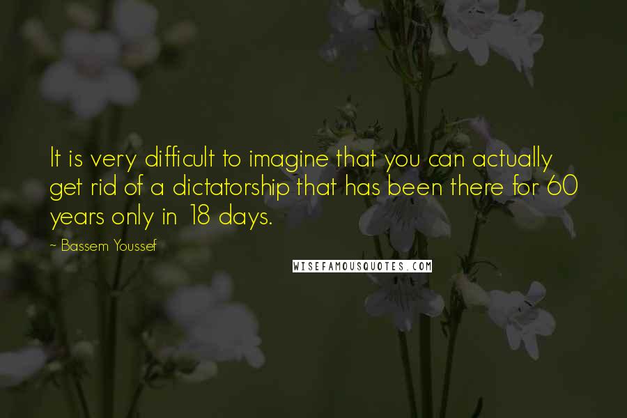 Bassem Youssef Quotes: It is very difficult to imagine that you can actually get rid of a dictatorship that has been there for 60 years only in 18 days.