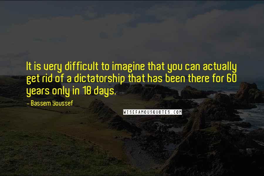 Bassem Youssef Quotes: It is very difficult to imagine that you can actually get rid of a dictatorship that has been there for 60 years only in 18 days.