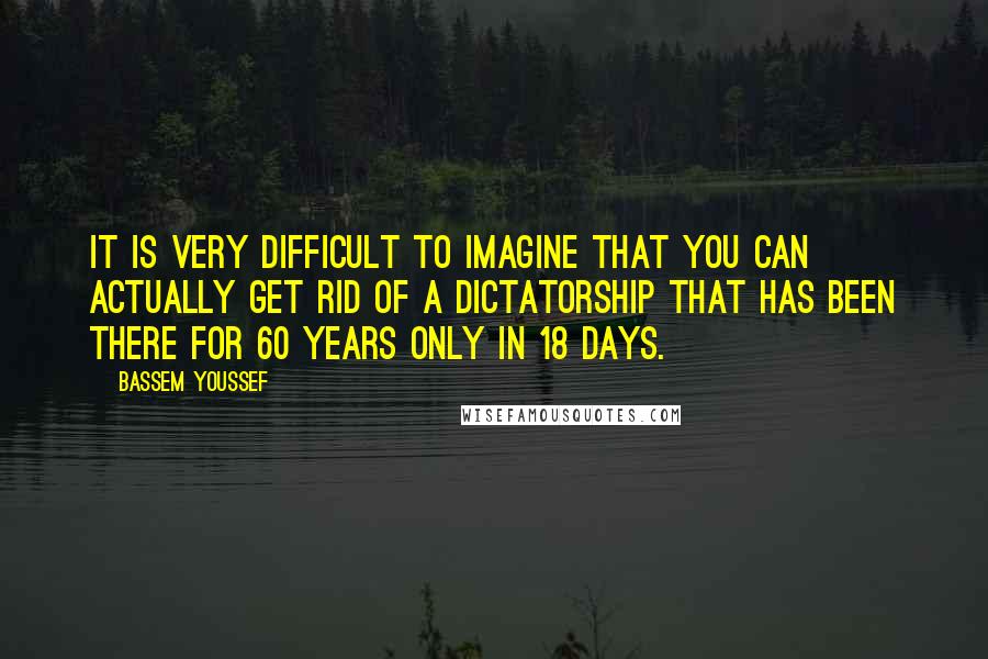 Bassem Youssef Quotes: It is very difficult to imagine that you can actually get rid of a dictatorship that has been there for 60 years only in 18 days.