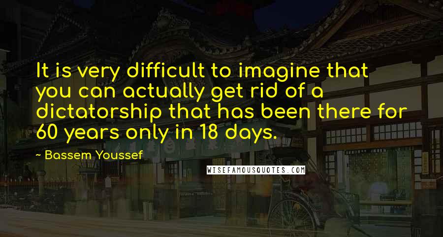 Bassem Youssef Quotes: It is very difficult to imagine that you can actually get rid of a dictatorship that has been there for 60 years only in 18 days.