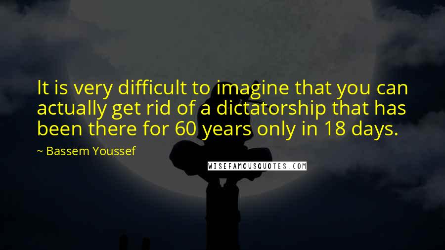 Bassem Youssef Quotes: It is very difficult to imagine that you can actually get rid of a dictatorship that has been there for 60 years only in 18 days.