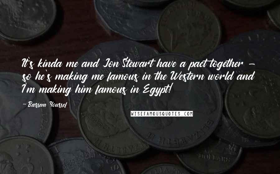 Bassem Youssef Quotes: It's kinda me and Jon Stewart have a pact together - so he's making me famous in the Western world and I'm making him famous in Egypt!