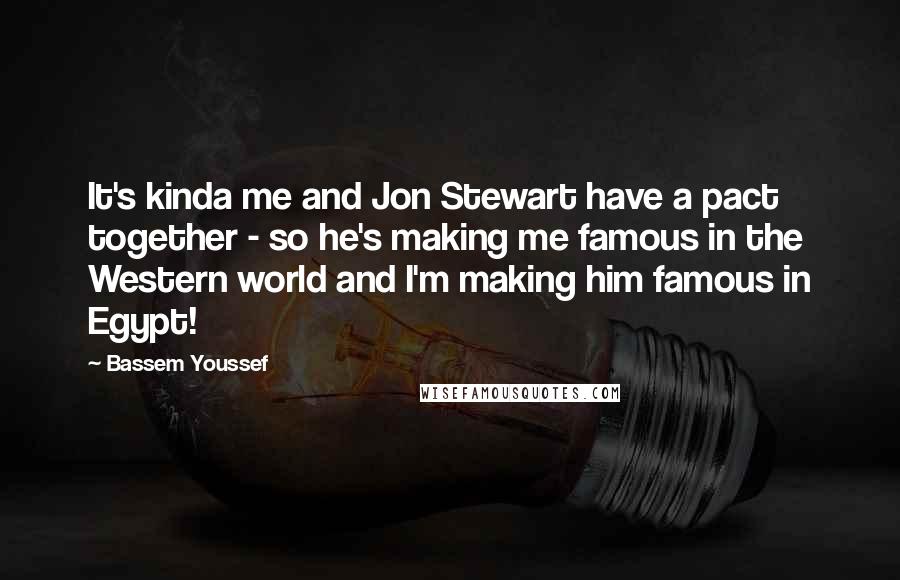 Bassem Youssef Quotes: It's kinda me and Jon Stewart have a pact together - so he's making me famous in the Western world and I'm making him famous in Egypt!