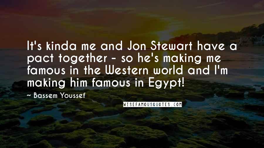 Bassem Youssef Quotes: It's kinda me and Jon Stewart have a pact together - so he's making me famous in the Western world and I'm making him famous in Egypt!