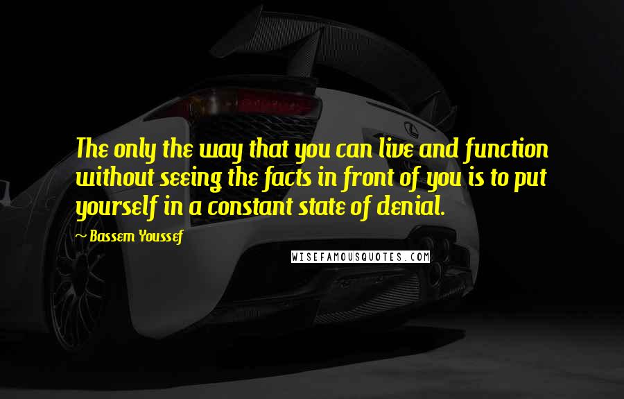 Bassem Youssef Quotes: The only the way that you can live and function without seeing the facts in front of you is to put yourself in a constant state of denial.