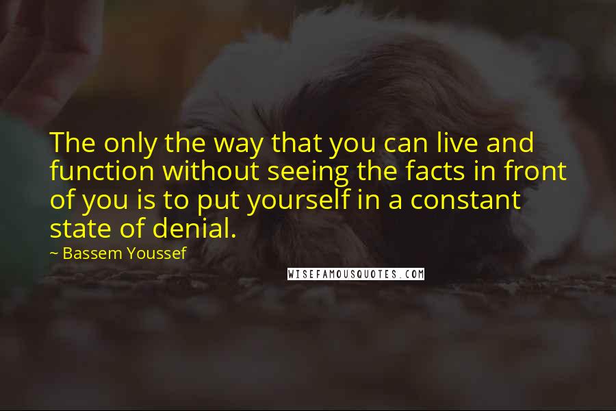 Bassem Youssef Quotes: The only the way that you can live and function without seeing the facts in front of you is to put yourself in a constant state of denial.