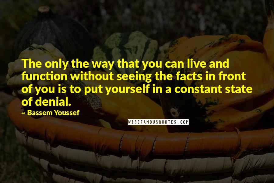 Bassem Youssef Quotes: The only the way that you can live and function without seeing the facts in front of you is to put yourself in a constant state of denial.