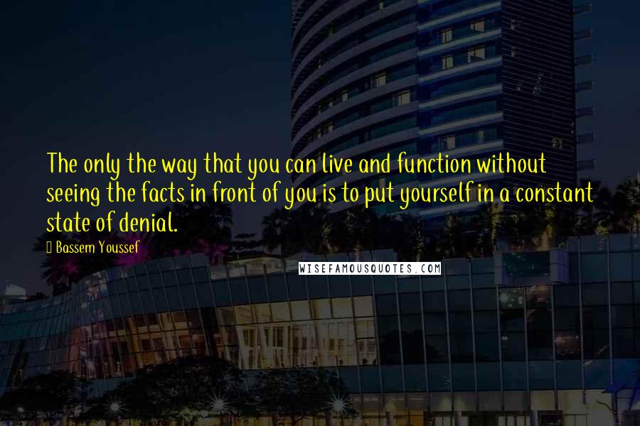 Bassem Youssef Quotes: The only the way that you can live and function without seeing the facts in front of you is to put yourself in a constant state of denial.