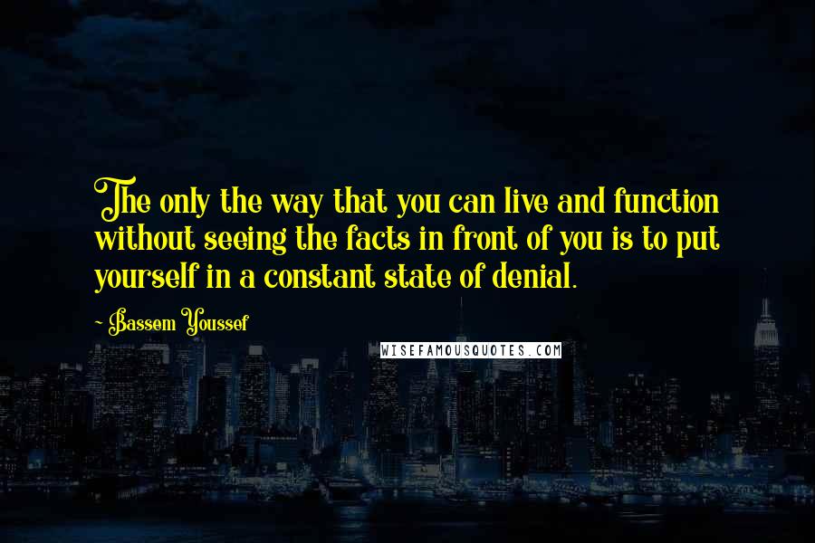 Bassem Youssef Quotes: The only the way that you can live and function without seeing the facts in front of you is to put yourself in a constant state of denial.