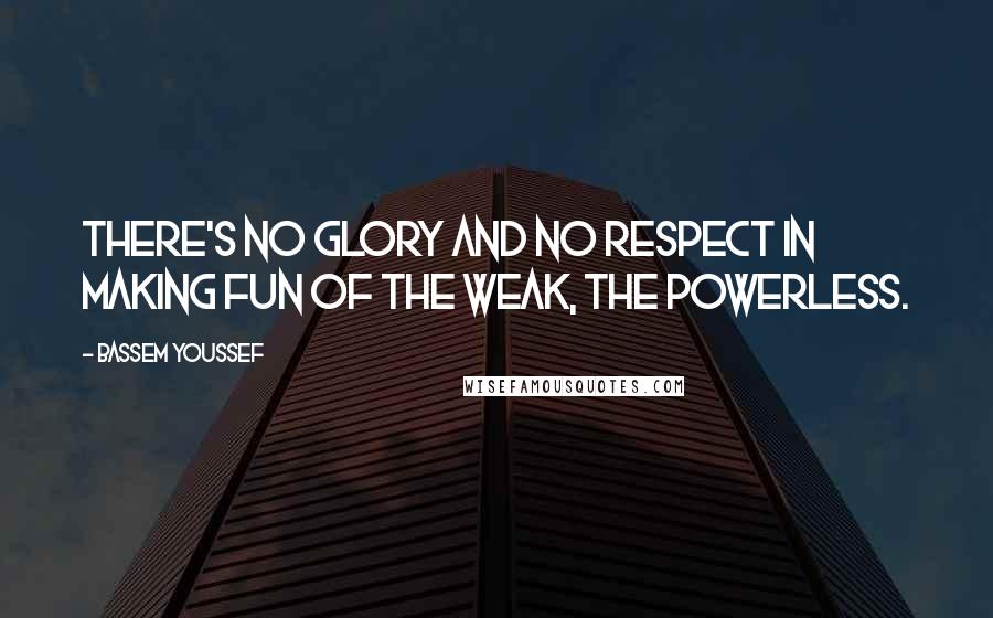 Bassem Youssef Quotes: There's no glory and no respect in making fun of the weak, the powerless.