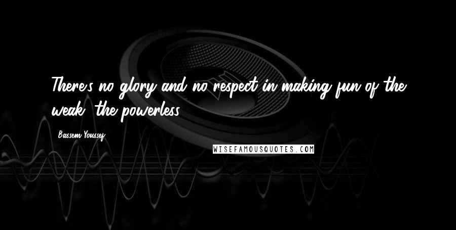 Bassem Youssef Quotes: There's no glory and no respect in making fun of the weak, the powerless.