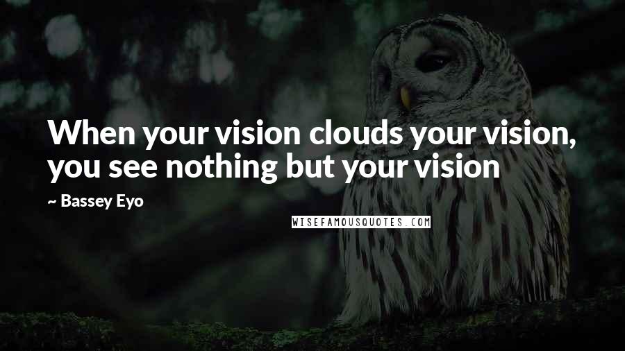 Bassey Eyo Quotes: When your vision clouds your vision, you see nothing but your vision