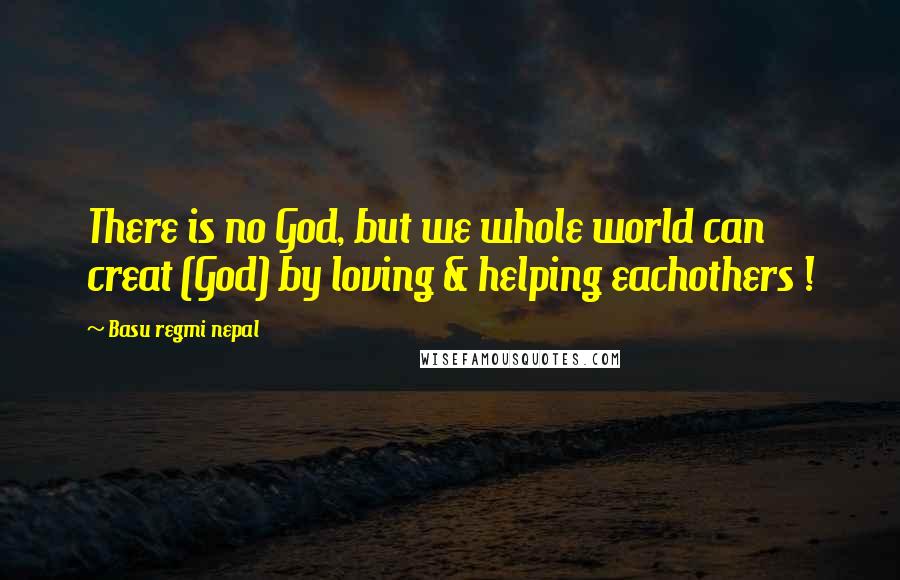 Basu Regmi Nepal Quotes: There is no God, but we whole world can creat (God) by loving & helping eachothers !