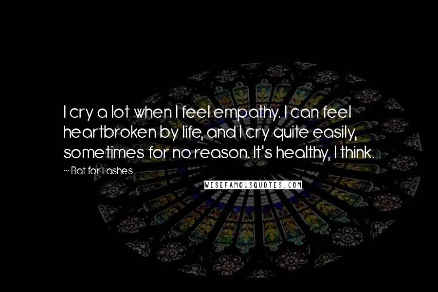 Bat For Lashes Quotes: I cry a lot when I feel empathy. I can feel heartbroken by life, and I cry quite easily, sometimes for no reason. It's healthy, I think.