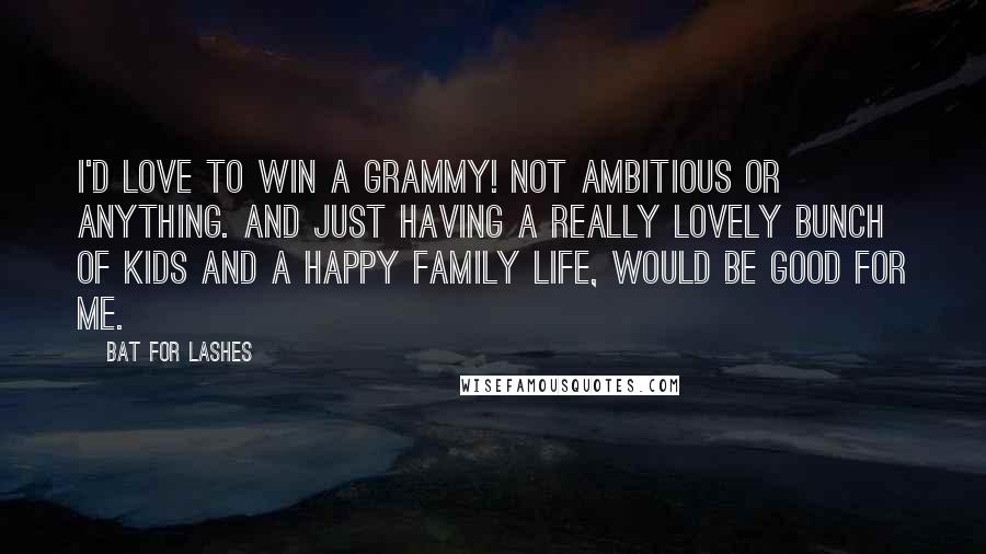 Bat For Lashes Quotes: I'd love to win a Grammy! Not ambitious or anything. And just having a really lovely bunch of kids and a happy family life, would be good for me.