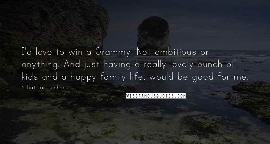 Bat For Lashes Quotes: I'd love to win a Grammy! Not ambitious or anything. And just having a really lovely bunch of kids and a happy family life, would be good for me.