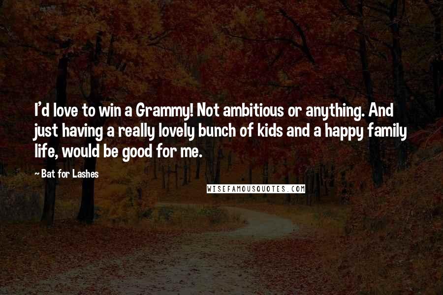 Bat For Lashes Quotes: I'd love to win a Grammy! Not ambitious or anything. And just having a really lovely bunch of kids and a happy family life, would be good for me.