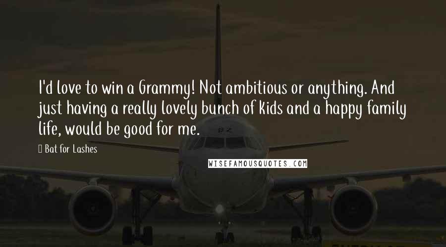 Bat For Lashes Quotes: I'd love to win a Grammy! Not ambitious or anything. And just having a really lovely bunch of kids and a happy family life, would be good for me.