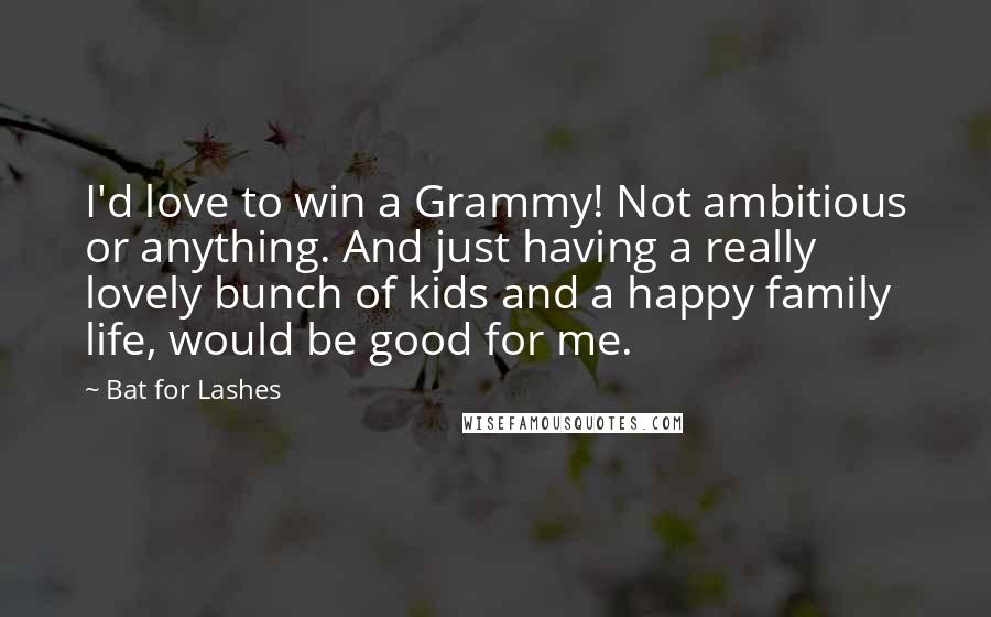 Bat For Lashes Quotes: I'd love to win a Grammy! Not ambitious or anything. And just having a really lovely bunch of kids and a happy family life, would be good for me.