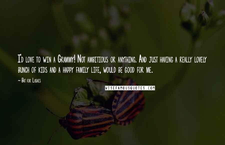 Bat For Lashes Quotes: I'd love to win a Grammy! Not ambitious or anything. And just having a really lovely bunch of kids and a happy family life, would be good for me.