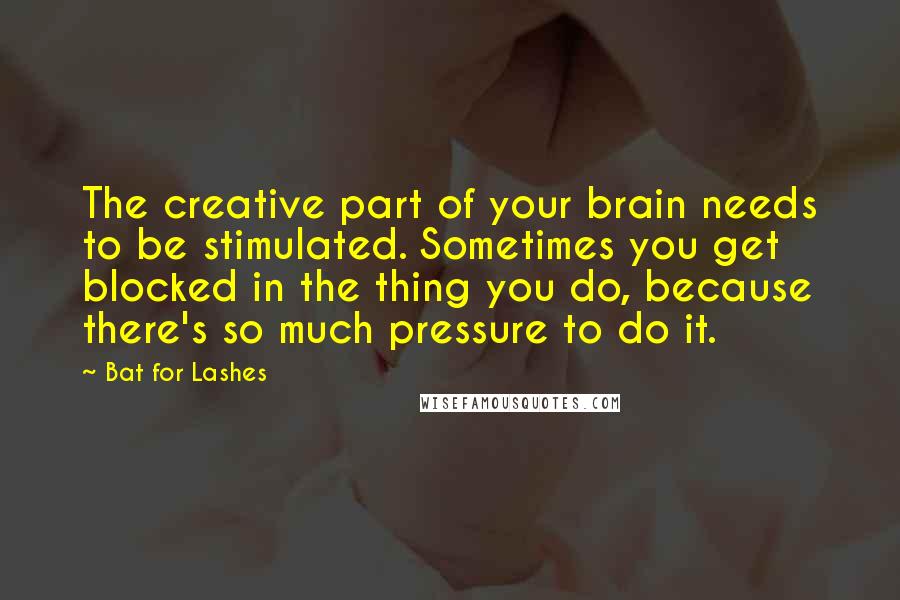 Bat For Lashes Quotes: The creative part of your brain needs to be stimulated. Sometimes you get blocked in the thing you do, because there's so much pressure to do it.