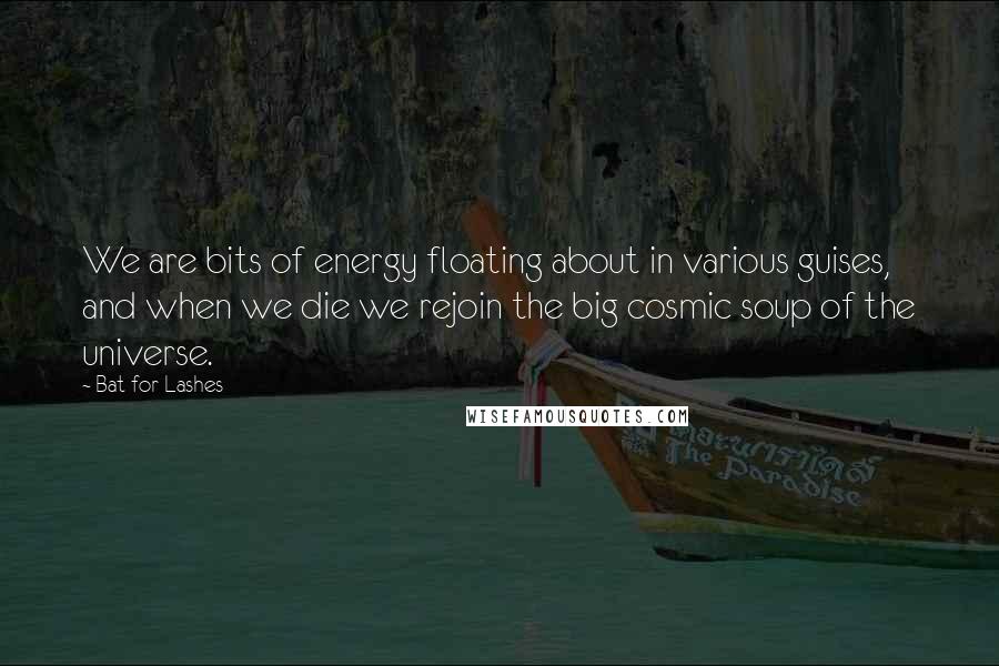 Bat For Lashes Quotes: We are bits of energy floating about in various guises, and when we die we rejoin the big cosmic soup of the universe.