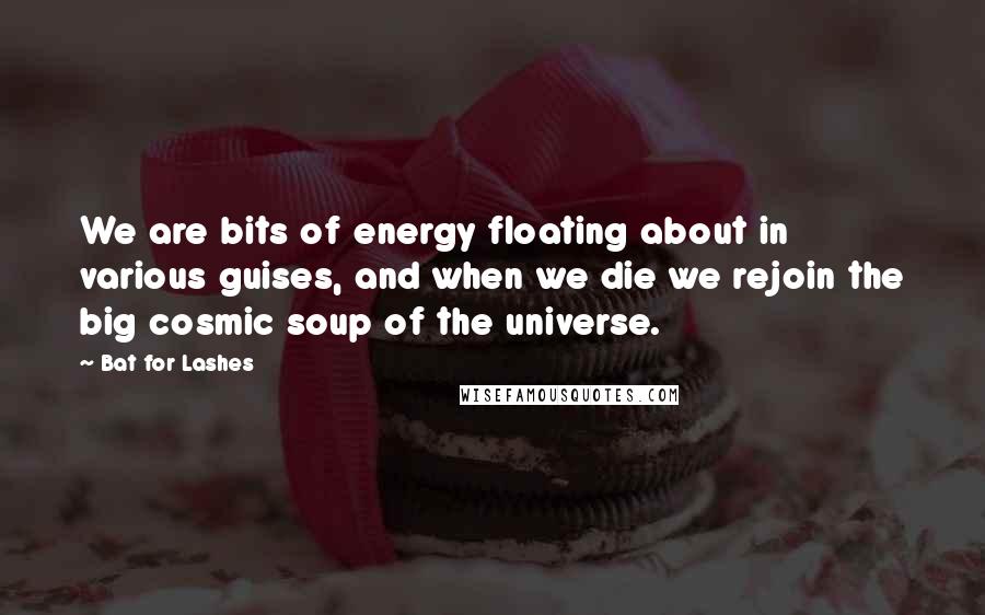 Bat For Lashes Quotes: We are bits of energy floating about in various guises, and when we die we rejoin the big cosmic soup of the universe.