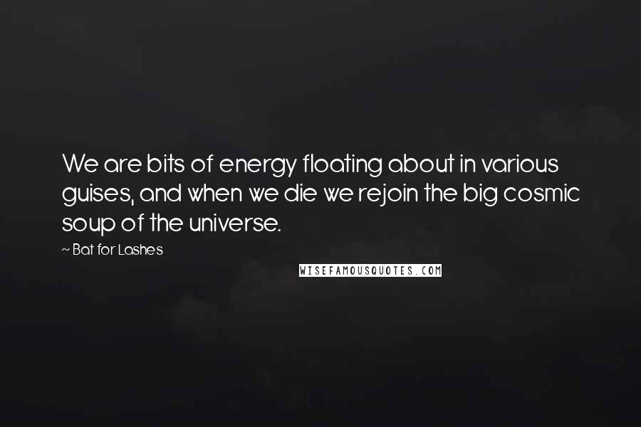 Bat For Lashes Quotes: We are bits of energy floating about in various guises, and when we die we rejoin the big cosmic soup of the universe.