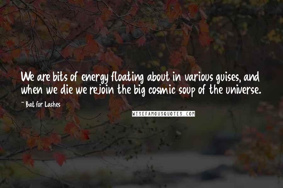 Bat For Lashes Quotes: We are bits of energy floating about in various guises, and when we die we rejoin the big cosmic soup of the universe.