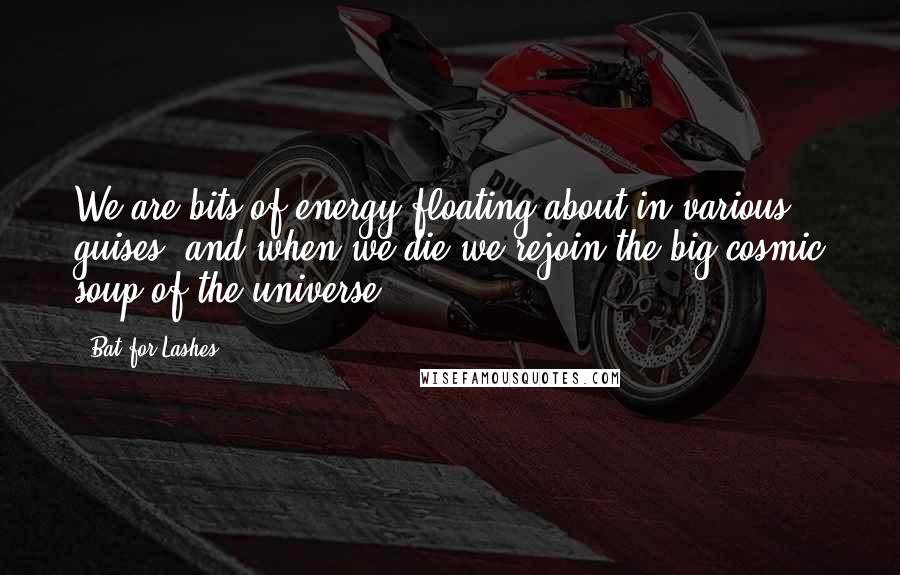 Bat For Lashes Quotes: We are bits of energy floating about in various guises, and when we die we rejoin the big cosmic soup of the universe.