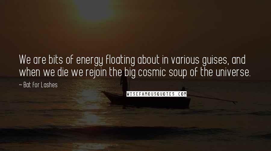 Bat For Lashes Quotes: We are bits of energy floating about in various guises, and when we die we rejoin the big cosmic soup of the universe.