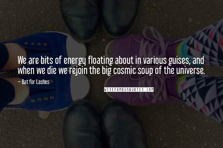 Bat For Lashes Quotes: We are bits of energy floating about in various guises, and when we die we rejoin the big cosmic soup of the universe.