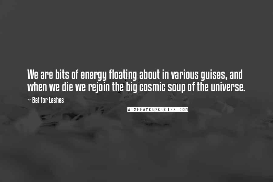 Bat For Lashes Quotes: We are bits of energy floating about in various guises, and when we die we rejoin the big cosmic soup of the universe.