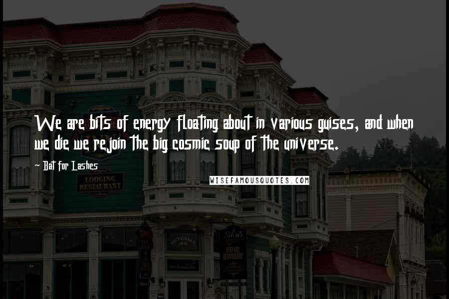 Bat For Lashes Quotes: We are bits of energy floating about in various guises, and when we die we rejoin the big cosmic soup of the universe.