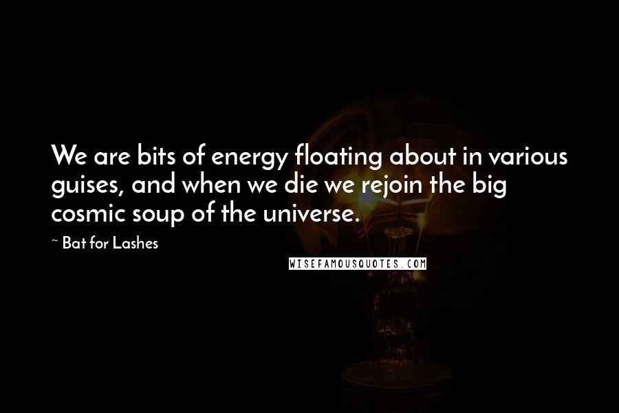 Bat For Lashes Quotes: We are bits of energy floating about in various guises, and when we die we rejoin the big cosmic soup of the universe.