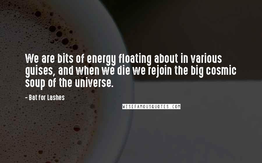 Bat For Lashes Quotes: We are bits of energy floating about in various guises, and when we die we rejoin the big cosmic soup of the universe.