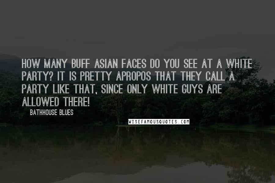 Bathhouse Blues Quotes: How many buff Asian faces do you see at a white party? It is pretty apropos that they call a party like that, since only white guys are allowed there!