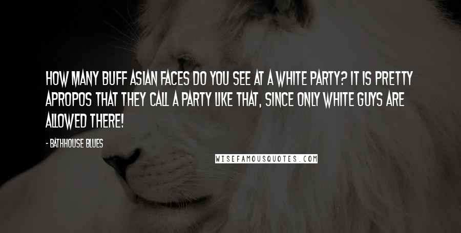 Bathhouse Blues Quotes: How many buff Asian faces do you see at a white party? It is pretty apropos that they call a party like that, since only white guys are allowed there!