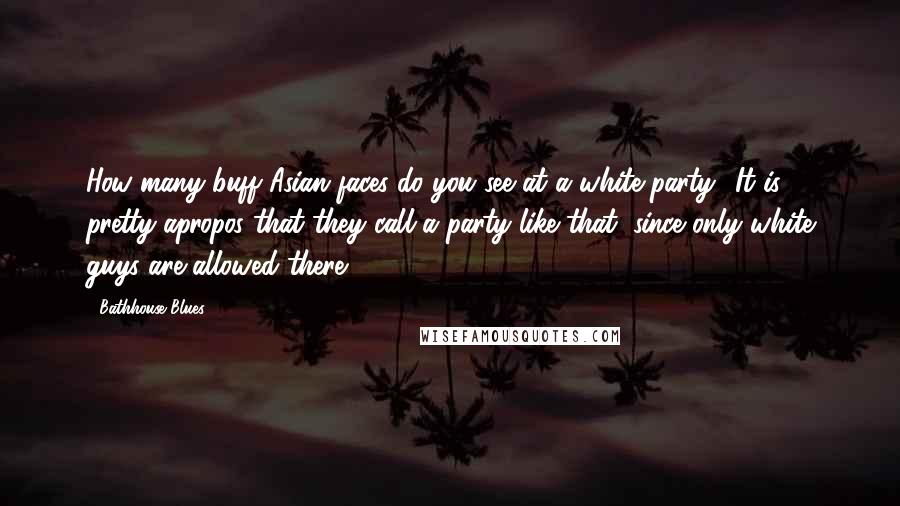 Bathhouse Blues Quotes: How many buff Asian faces do you see at a white party? It is pretty apropos that they call a party like that, since only white guys are allowed there!