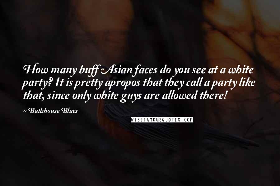 Bathhouse Blues Quotes: How many buff Asian faces do you see at a white party? It is pretty apropos that they call a party like that, since only white guys are allowed there!