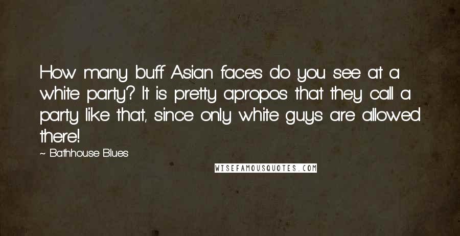 Bathhouse Blues Quotes: How many buff Asian faces do you see at a white party? It is pretty apropos that they call a party like that, since only white guys are allowed there!