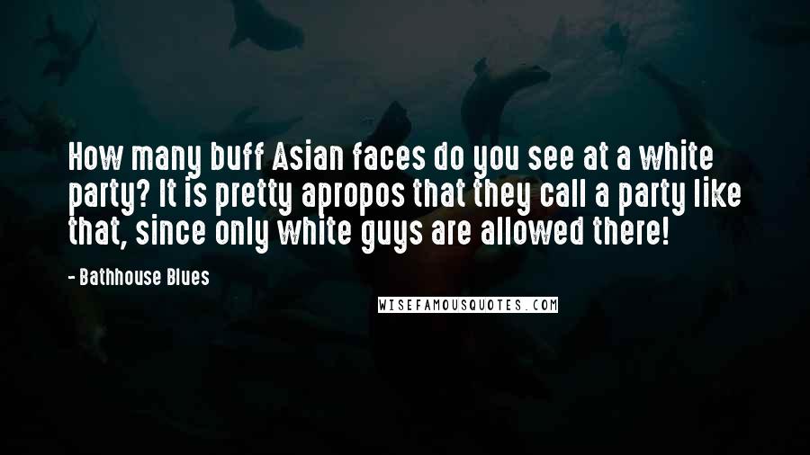Bathhouse Blues Quotes: How many buff Asian faces do you see at a white party? It is pretty apropos that they call a party like that, since only white guys are allowed there!