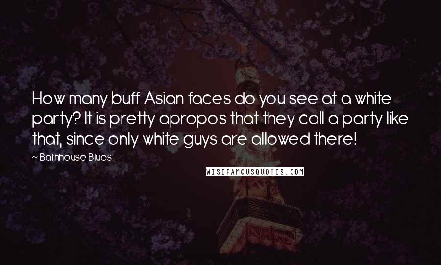 Bathhouse Blues Quotes: How many buff Asian faces do you see at a white party? It is pretty apropos that they call a party like that, since only white guys are allowed there!