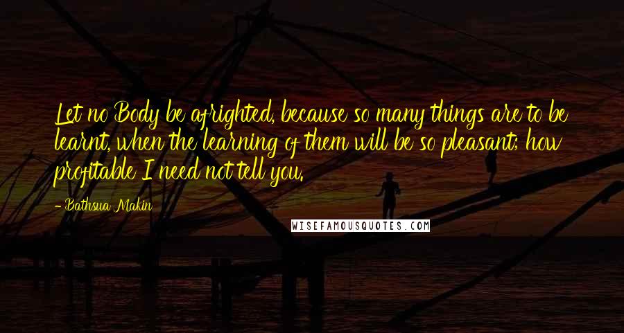 Bathsua Makin Quotes: Let no Body be afrighted, because so many things are to be learnt, when the learning of them will be so pleasant; how profitable I need not tell you.