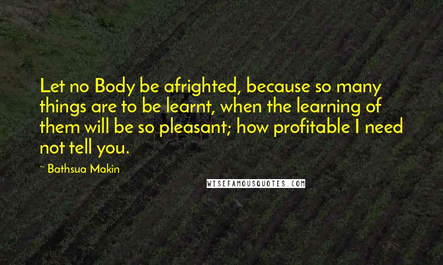 Bathsua Makin Quotes: Let no Body be afrighted, because so many things are to be learnt, when the learning of them will be so pleasant; how profitable I need not tell you.