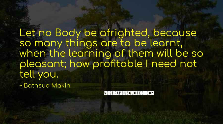 Bathsua Makin Quotes: Let no Body be afrighted, because so many things are to be learnt, when the learning of them will be so pleasant; how profitable I need not tell you.