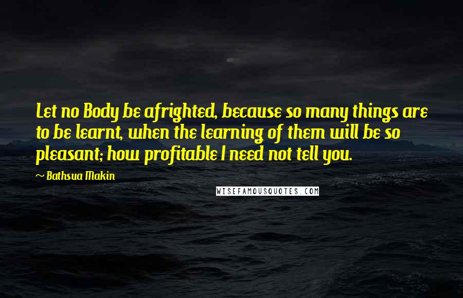 Bathsua Makin Quotes: Let no Body be afrighted, because so many things are to be learnt, when the learning of them will be so pleasant; how profitable I need not tell you.